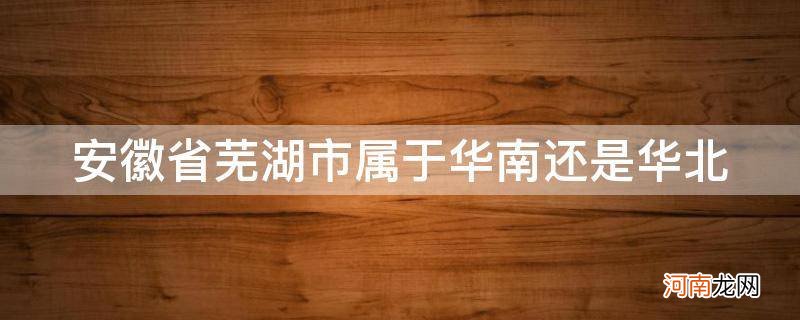 芜湖属于华东还是华北 安徽省芜湖市属于华南还是华北