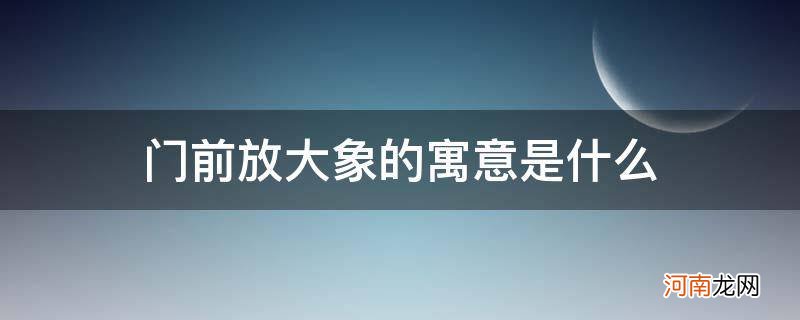 在门前放大象寓意什么 门前放大象的寓意是什么