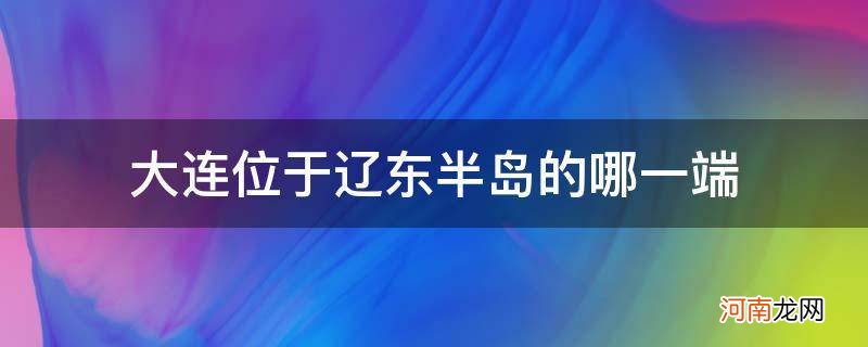 大连位于辽东半岛的哪一边 大连位于辽东半岛的哪一端