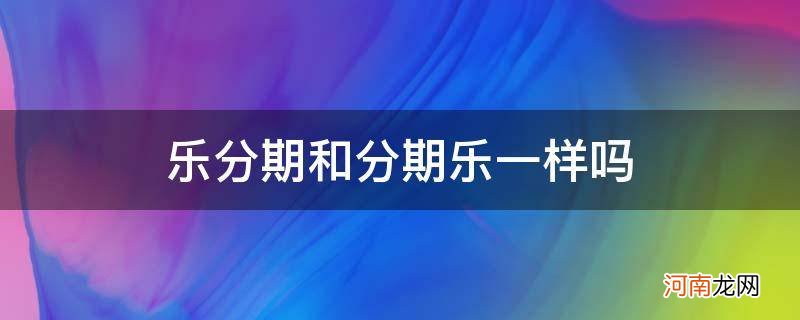 分期乐和乐分期是一样的吗 乐分期和分期乐一样吗