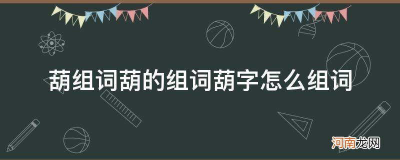 葫字怎么组词葫芦的葫 葫组词葫的组词葫字怎么组词