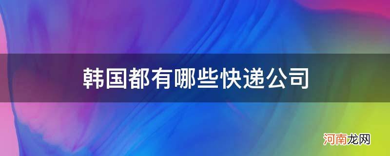 韩国国际快递有哪些公司有 韩国都有哪些快递公司