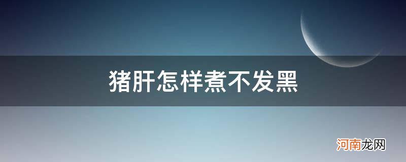 猪肝怎么煮不发黑发硬 猪肝怎样煮不发黑