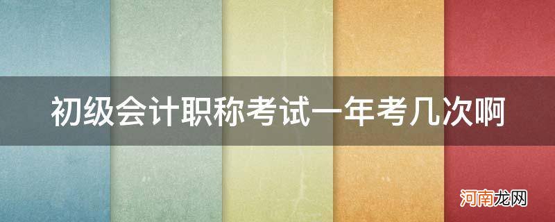 初级会计职称考试一年考几次? 初级会计职称考试一年考几次啊