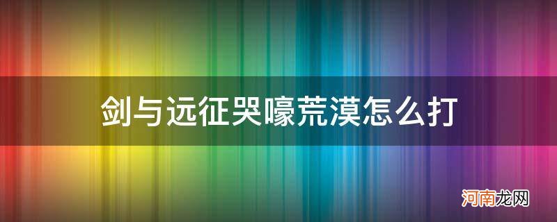 剑与远征哭嚎荒漠详细攻略难点逐步解析 剑与远征哭嚎荒漠怎么打