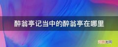 醉翁亭记中的醉翁亭是在哪 醉翁亭记当中的醉翁亭在哪里