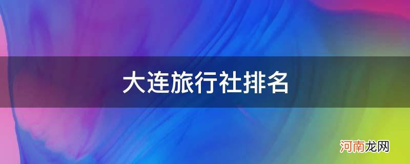 大连旅行社排名及电话 大连旅行社排名