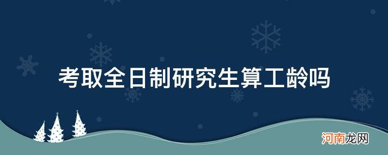 全日制研究生算不算工龄 考取全日制研究生算工龄吗