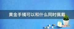 黄金手镯可以和什么一起佩戴 黄金手镯可以和什么同时佩戴