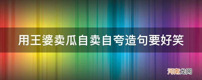 王婆卖瓜自买自夸造句 用王婆卖瓜自卖自夸造句要好笑