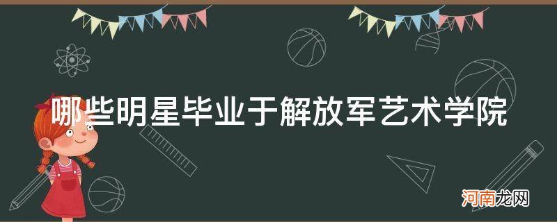 毕业于中国人民解放军艺术学院的明星 哪些明星毕业于解放军艺术学院