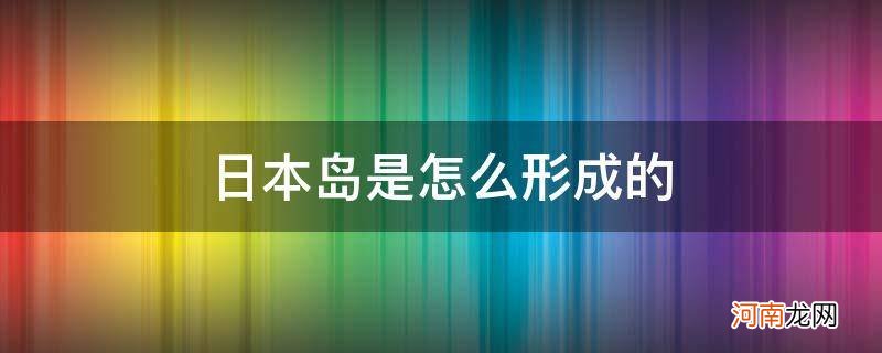 日本岛是怎样形成的 日本岛是怎么形成的