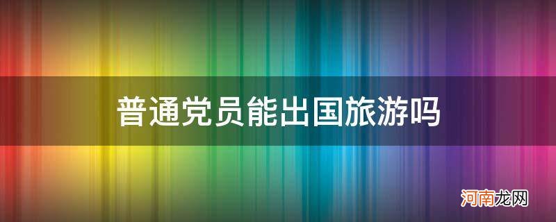 党员可以出国旅游吗 普通党员能出国旅游吗