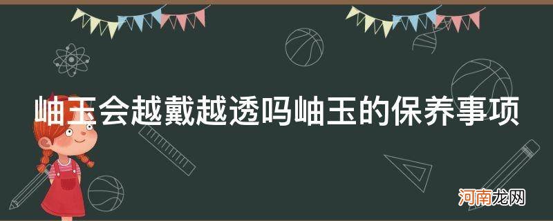 岫玉会越戴越好吗 岫玉会越戴越透吗岫玉的保养事项