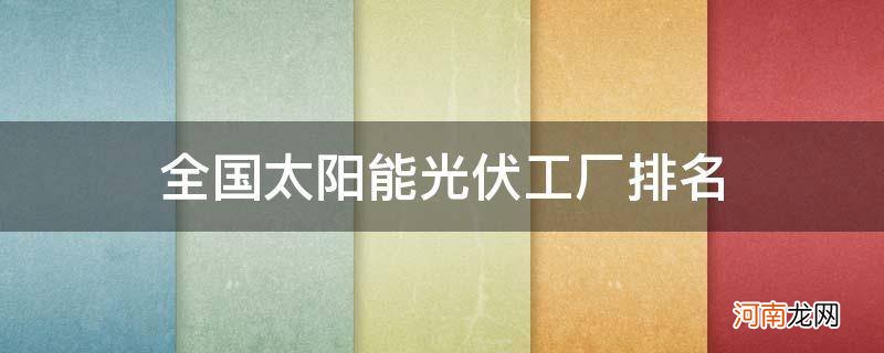 国内太阳能光伏生产企业排名 全国太阳能光伏工厂排名