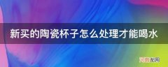 刚买的陶瓷水杯怎么处理才能用 新买的陶瓷杯子怎么处理才能喝水