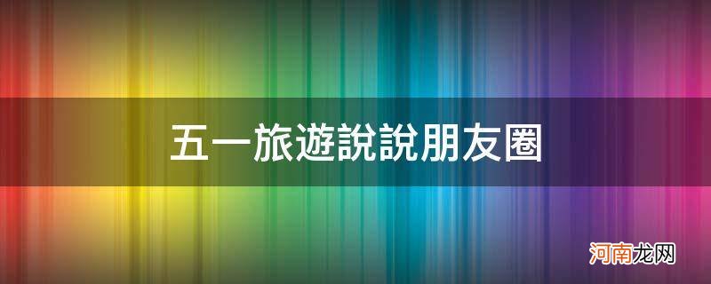 五一出游的朋友圈说说 五一旅游说说朋友圈