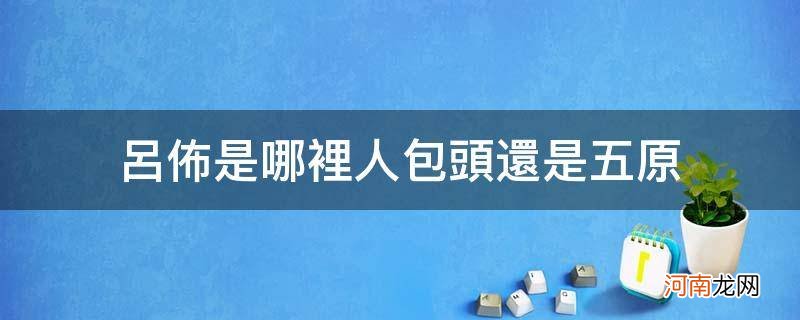 吕布是不是五原人 吕布是哪里人包头还是五原