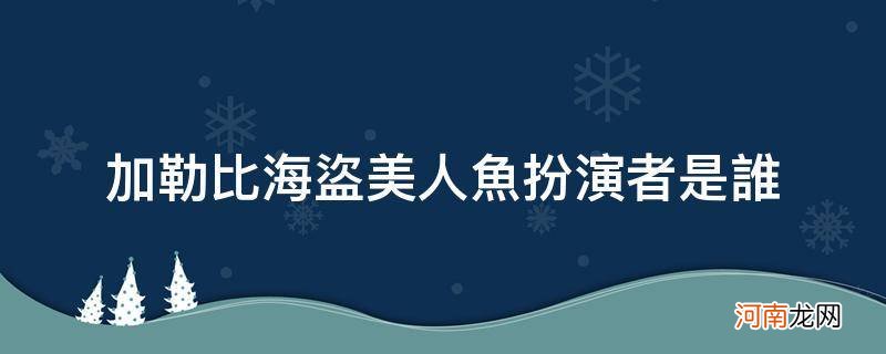 加勒比海盗全体美人鱼演员表 加勒比海盗美人鱼扮演者是谁