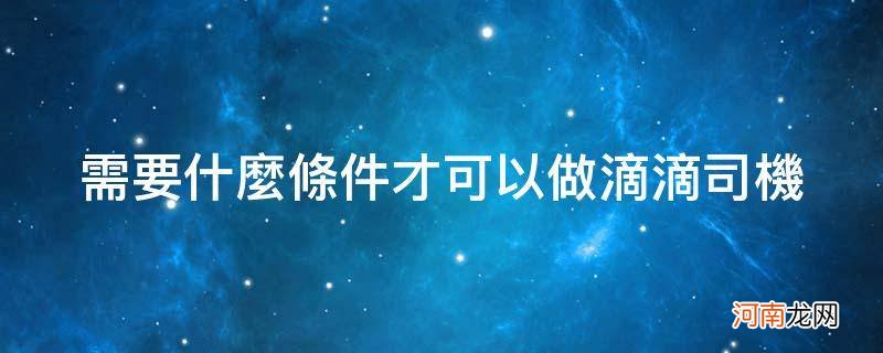 做一个滴滴司机需要具备什么条件? 需要什么条件才可以做滴滴司机