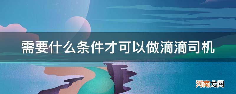 做一个滴滴司机需要具备什么条件? 需要什么条件才可以做滴滴司机