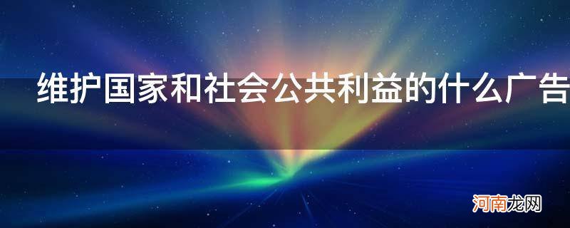 维护国家利益和社会公共利益的广告 维护国家和社会公共利益的什么广告