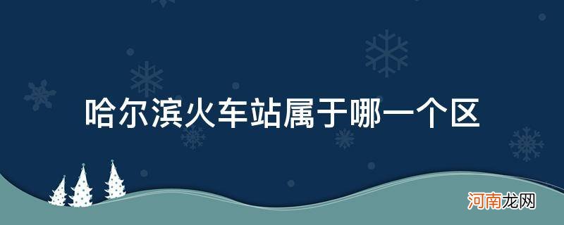 哈尔滨火车站是属于哪个区 哈尔滨火车站属于哪一个区