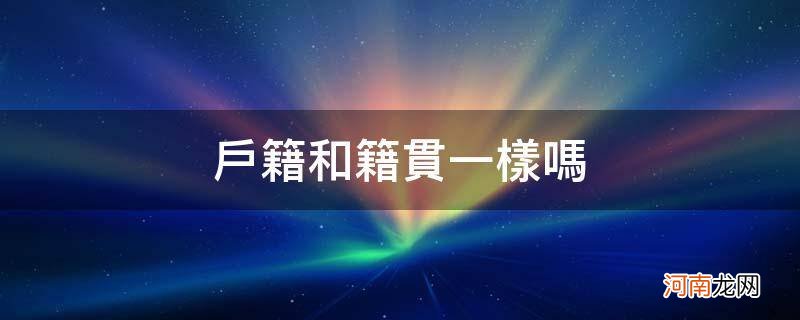 户籍所在地和籍贯一样吗 户籍和籍贯一样吗