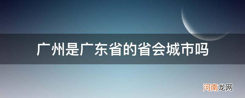 广州是省会城市吗? 广州是广东省的省会城市吗