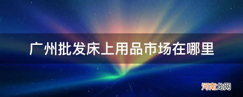 广州批发高档床上用品批发在哪里 广州批发床上用品市场在哪里