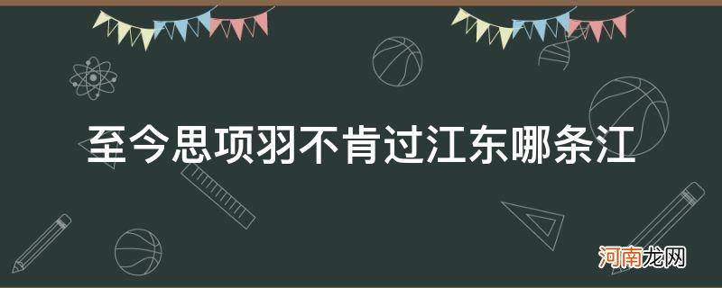 至今思项羽不肯过江东江是哪条江 至今思项羽不肯过江东哪条江