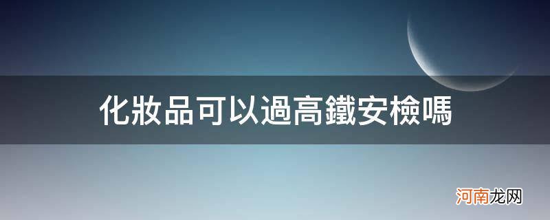 高铁化妆品能过安检吗 化妆品可以过高铁安检吗