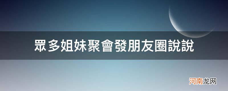 姐妹们聚会发朋友圈说说 众多姐妹聚会发朋友圈说说