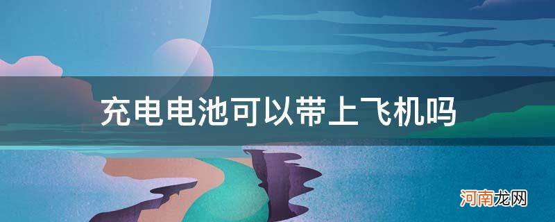 充电池能不能带上飞机 充电电池可以带上飞机吗