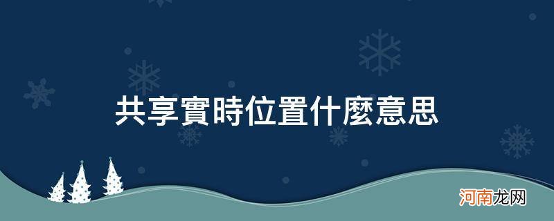 共享实时位置什么意思可以看距离吗 共享实时位置什么意思