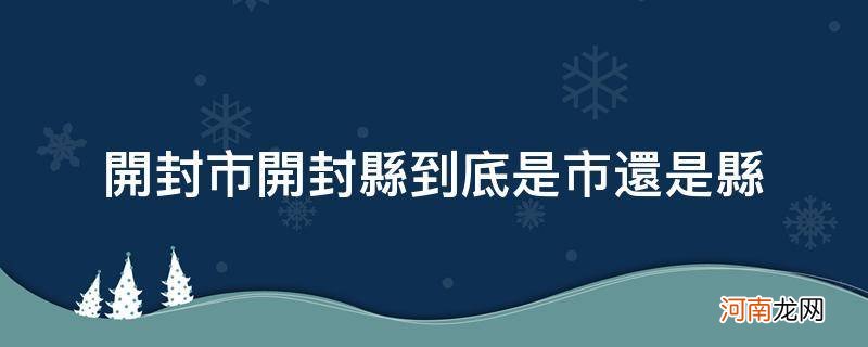 开封市和开封县是一个地方吗 开封市开封县到底是市还是县