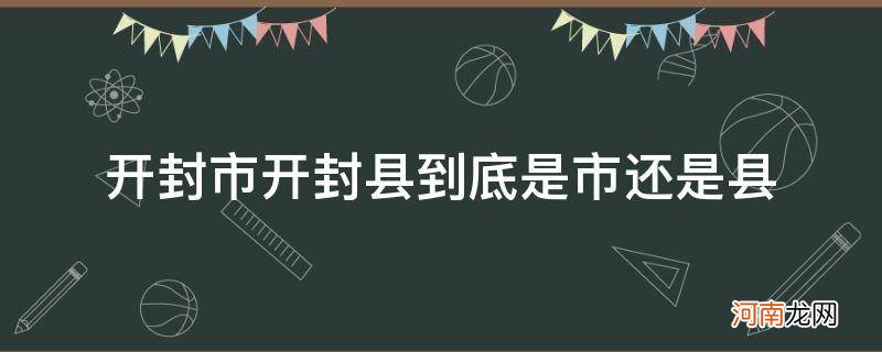 开封市和开封县是一个地方吗 开封市开封县到底是市还是县