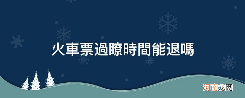 火车票过了时间能退吗 网上 火车票过了时间能退吗