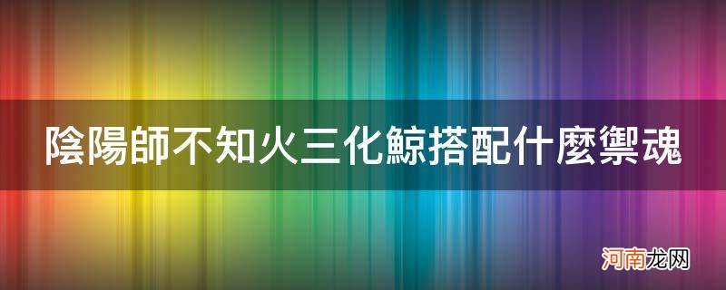 阴阳师不知火三化鲸怎么配阵容 阴阳师不知火三化鲸搭配什么御魂