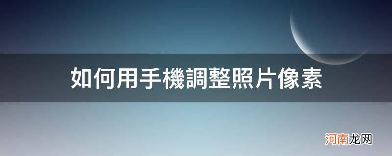 如何用手机调整照片像素及分辨率 如何用手机调整照片像素