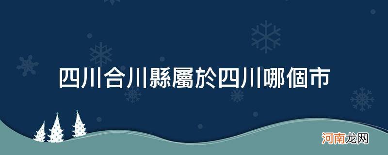 合川区是属于哪个省哪个市的 四川合川县属于四川哪个市