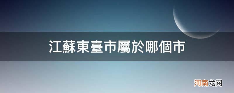 江苏东台市属于哪个市东 江苏东台市属于哪个市