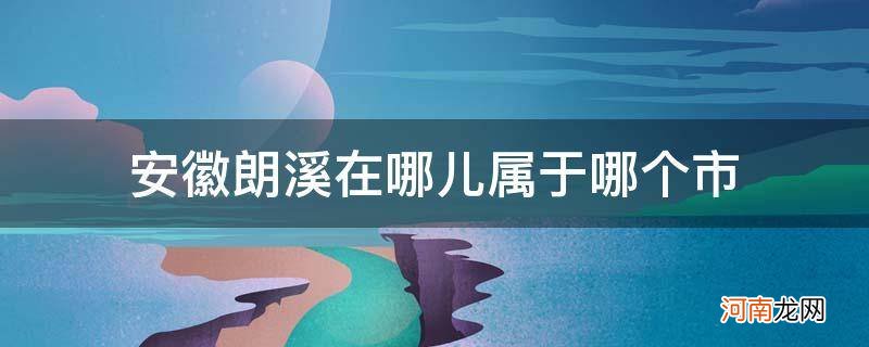 郎溪县属于哪个省份 安徽朗溪在哪儿属于哪个市