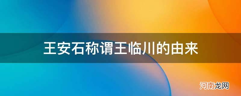 王安石别称什么临川 王安石称谓王临川的由来