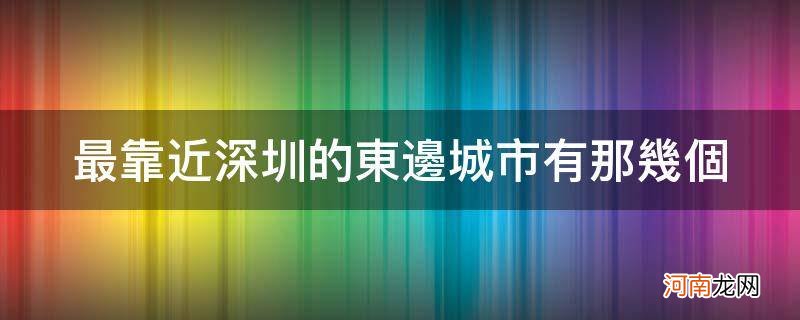 深圳东南方向靠近哪些城市 最靠近深圳的东边城市有那几个