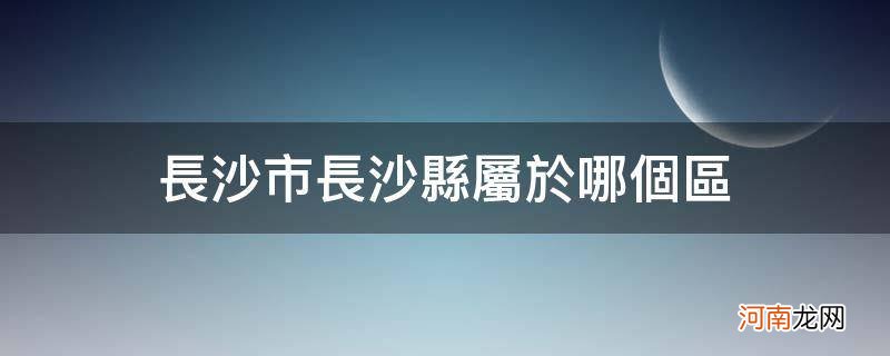 长沙市长沙县属于哪个区,有什么特产 长沙市长沙县属于哪个区