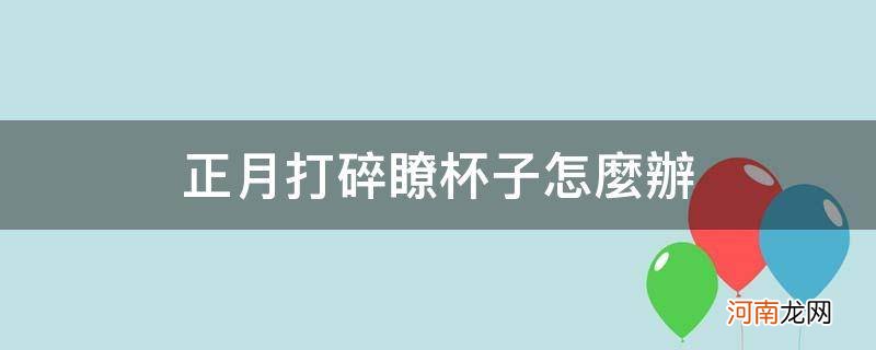 正月不小心打碎了杯子 正月打碎了杯子怎么办