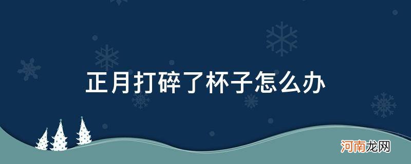 正月不小心打碎了杯子 正月打碎了杯子怎么办