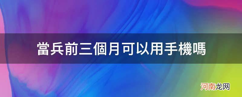 当兵前三个月可以用手机吗_当兵的三个月后可以经常拿到手机吗