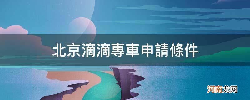 北京滴滴专车申请条件_北京滴滴注册专车司机车辆要求